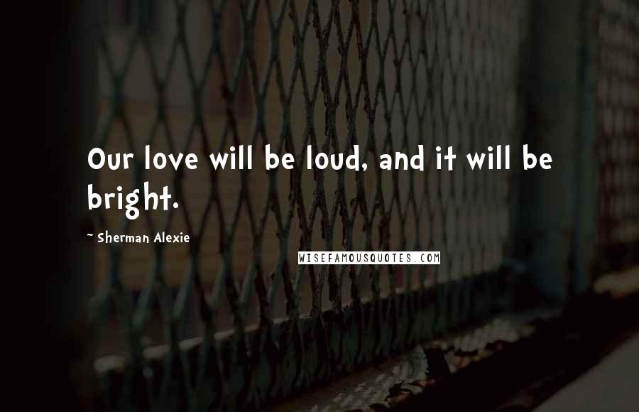 Sherman Alexie Quotes: Our love will be loud, and it will be bright.