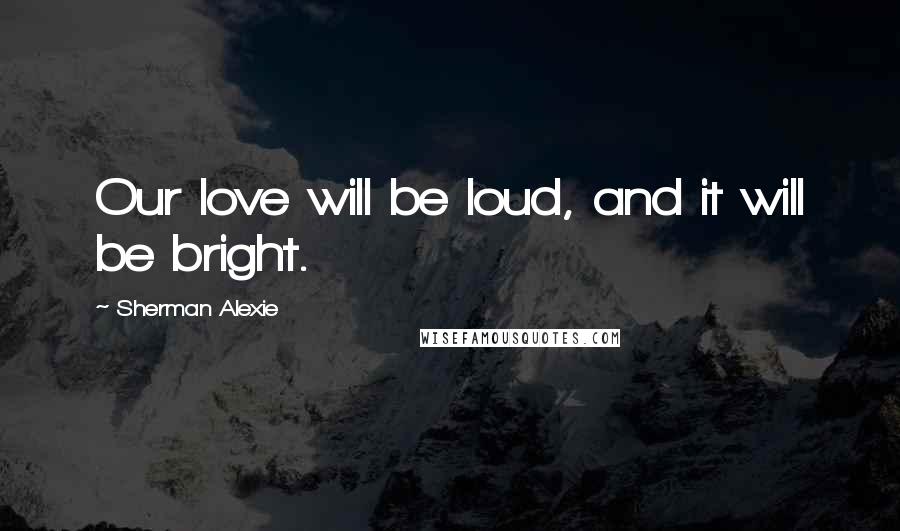 Sherman Alexie Quotes: Our love will be loud, and it will be bright.