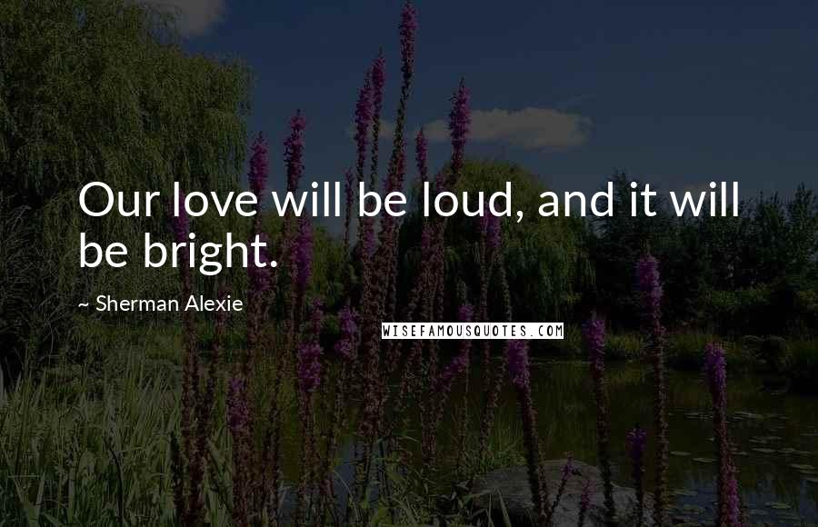 Sherman Alexie Quotes: Our love will be loud, and it will be bright.