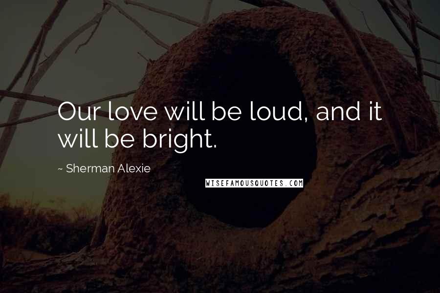 Sherman Alexie Quotes: Our love will be loud, and it will be bright.