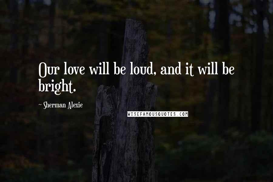 Sherman Alexie Quotes: Our love will be loud, and it will be bright.