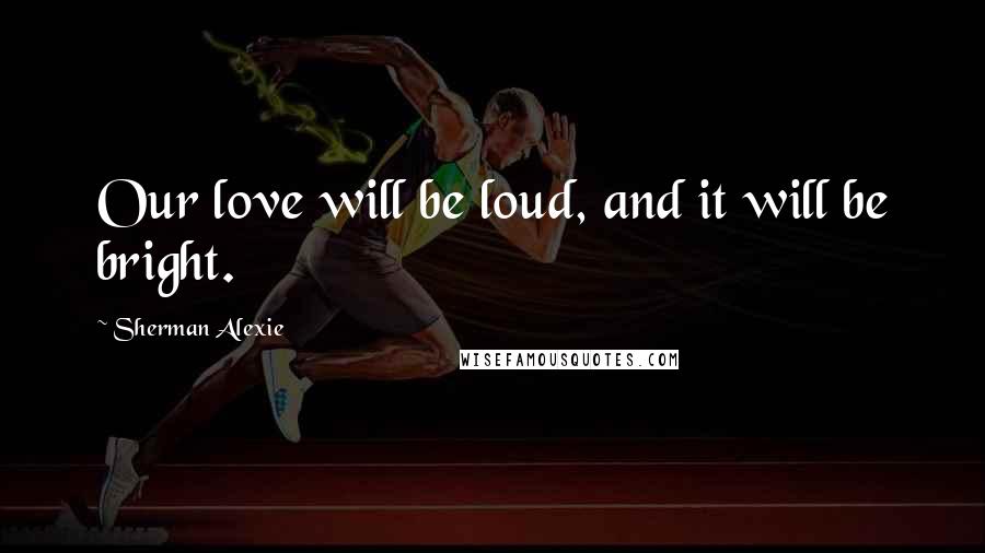 Sherman Alexie Quotes: Our love will be loud, and it will be bright.