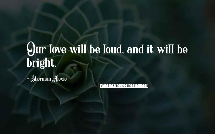 Sherman Alexie Quotes: Our love will be loud, and it will be bright.