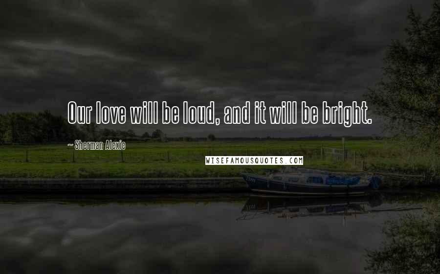 Sherman Alexie Quotes: Our love will be loud, and it will be bright.