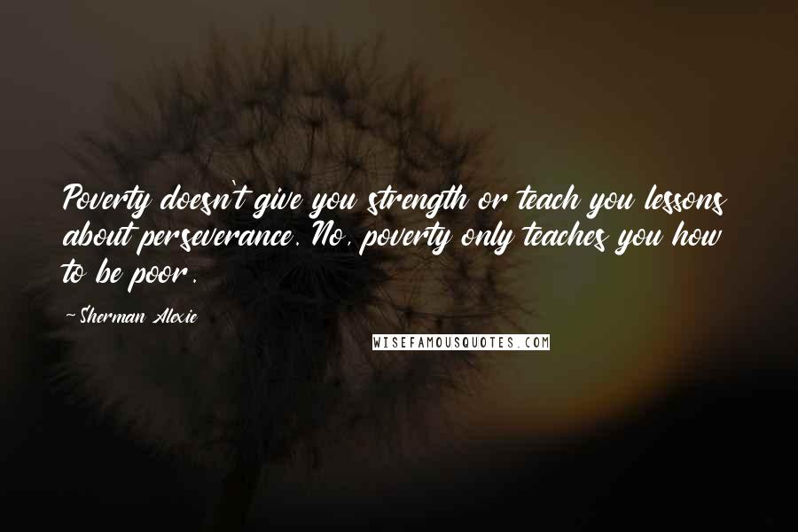 Sherman Alexie Quotes: Poverty doesn't give you strength or teach you lessons about perseverance. No, poverty only teaches you how to be poor.