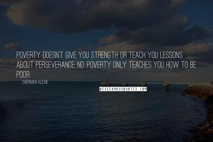 Sherman Alexie Quotes: Poverty doesn't give you strength or teach you lessons about perseverance. No, poverty only teaches you how to be poor.