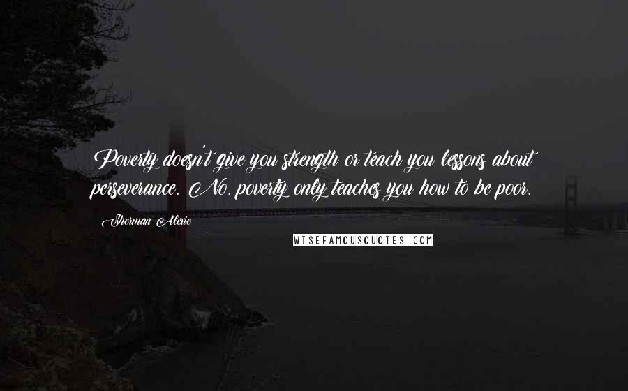 Sherman Alexie Quotes: Poverty doesn't give you strength or teach you lessons about perseverance. No, poverty only teaches you how to be poor.