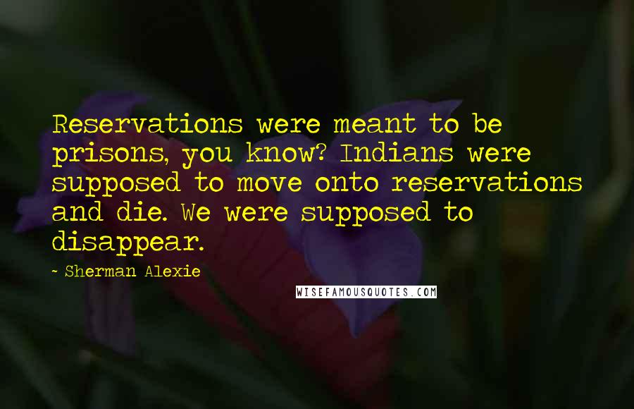 Sherman Alexie Quotes: Reservations were meant to be prisons, you know? Indians were supposed to move onto reservations and die. We were supposed to disappear.