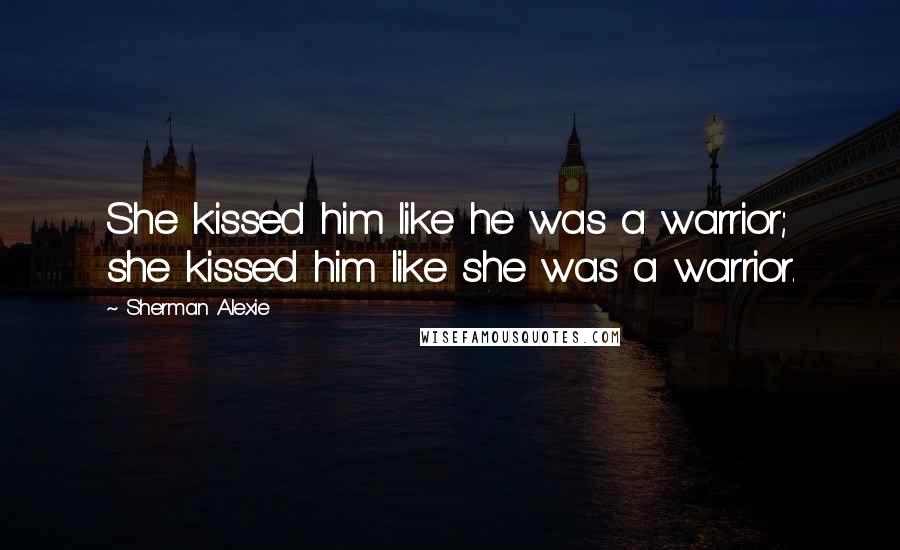 Sherman Alexie Quotes: She kissed him like he was a warrior; she kissed him like she was a warrior.