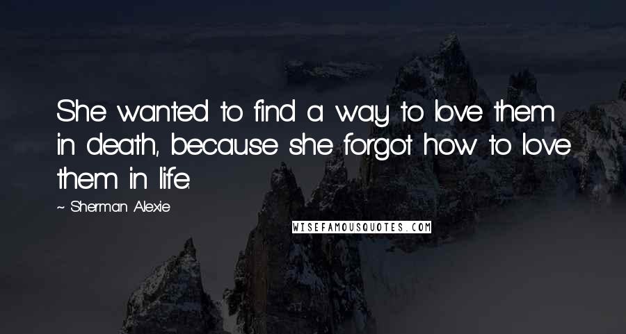 Sherman Alexie Quotes: She wanted to find a way to love them in death, because she forgot how to love them in life.