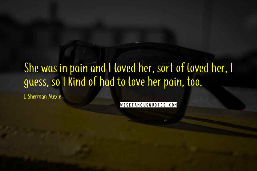 Sherman Alexie Quotes: She was in pain and I loved her, sort of loved her, I guess, so I kind of had to love her pain, too.