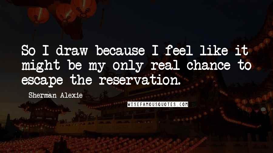 Sherman Alexie Quotes: So I draw because I feel like it might be my only real chance to escape the reservation.