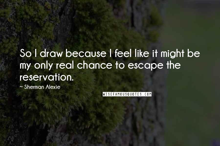 Sherman Alexie Quotes: So I draw because I feel like it might be my only real chance to escape the reservation.