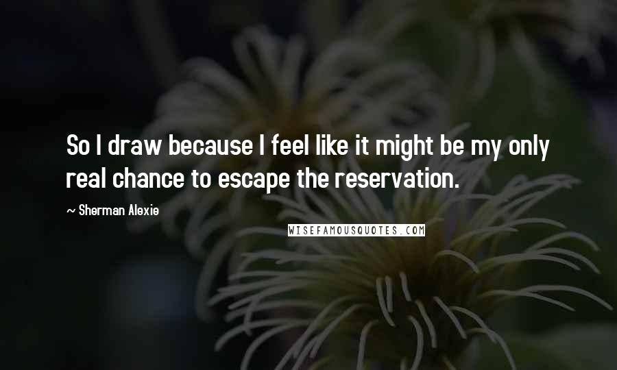 Sherman Alexie Quotes: So I draw because I feel like it might be my only real chance to escape the reservation.