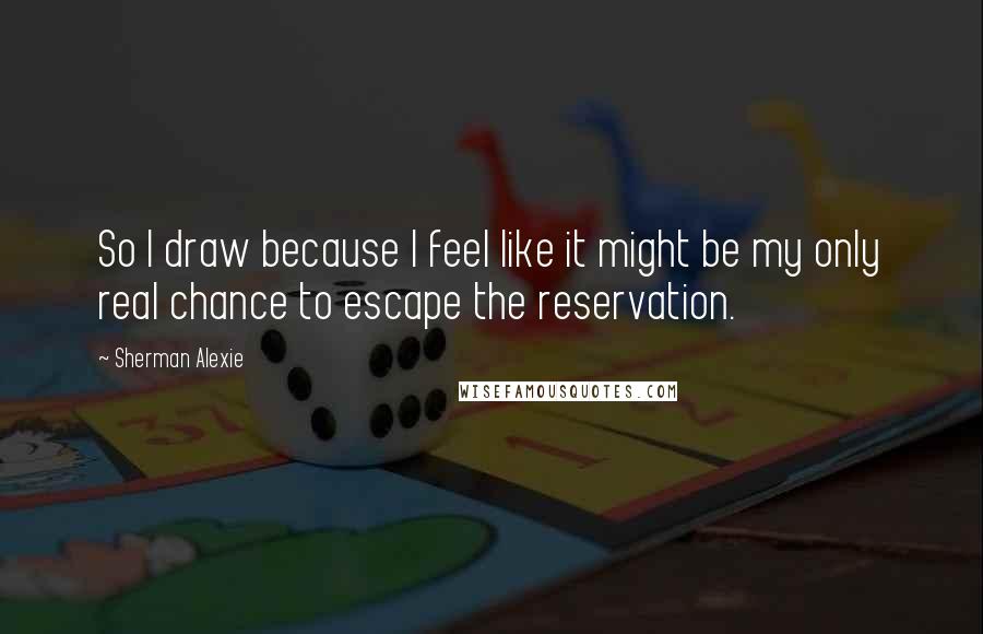 Sherman Alexie Quotes: So I draw because I feel like it might be my only real chance to escape the reservation.