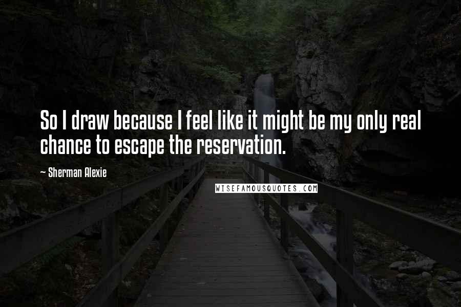 Sherman Alexie Quotes: So I draw because I feel like it might be my only real chance to escape the reservation.