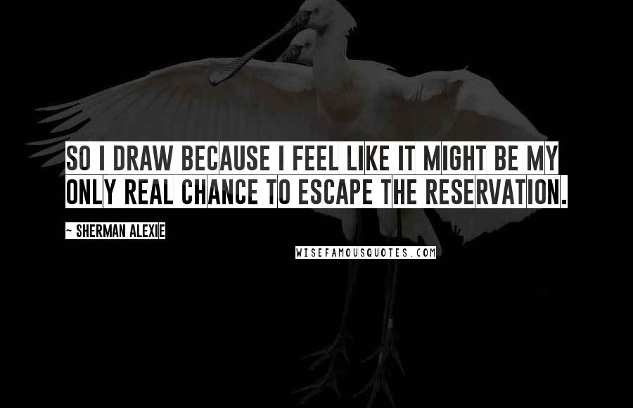 Sherman Alexie Quotes: So I draw because I feel like it might be my only real chance to escape the reservation.