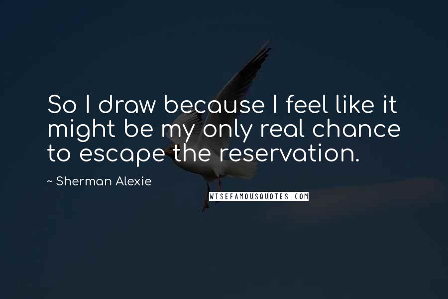 Sherman Alexie Quotes: So I draw because I feel like it might be my only real chance to escape the reservation.