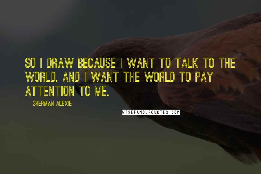 Sherman Alexie Quotes: So I draw because I want to talk to the world. And I want the world to pay attention to me.