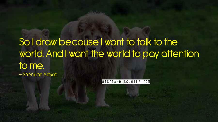 Sherman Alexie Quotes: So I draw because I want to talk to the world. And I want the world to pay attention to me.