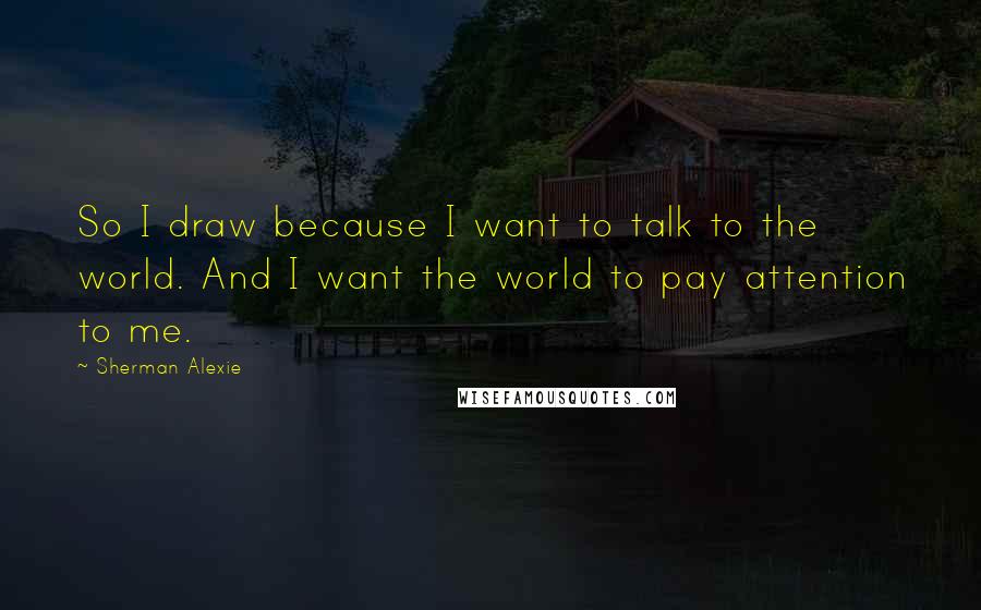 Sherman Alexie Quotes: So I draw because I want to talk to the world. And I want the world to pay attention to me.