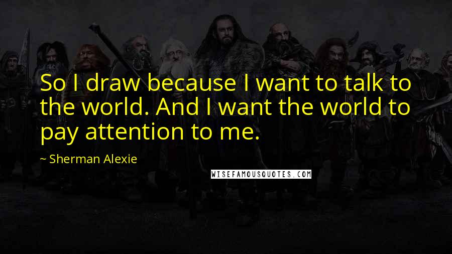 Sherman Alexie Quotes: So I draw because I want to talk to the world. And I want the world to pay attention to me.