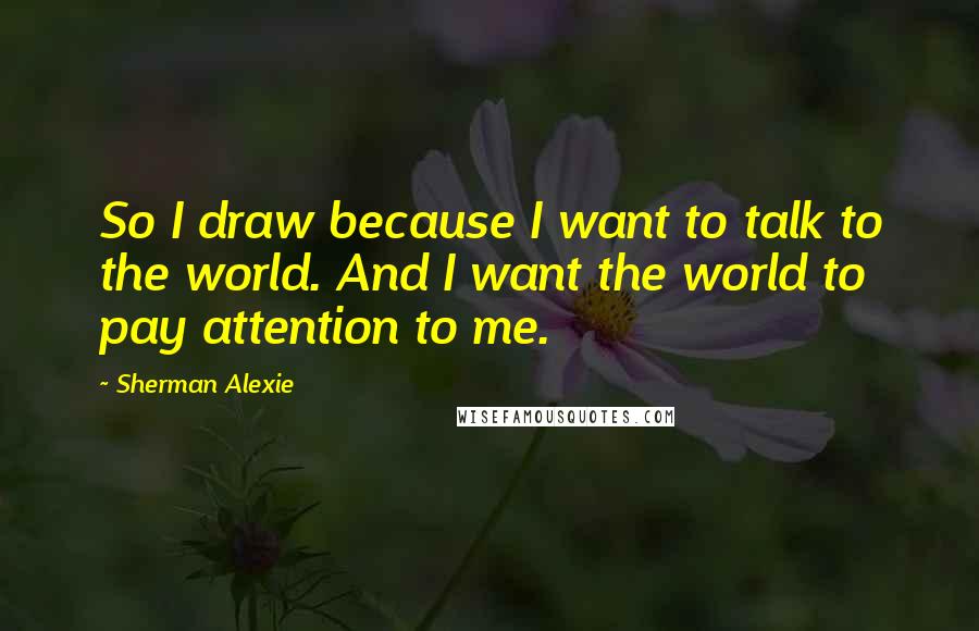 Sherman Alexie Quotes: So I draw because I want to talk to the world. And I want the world to pay attention to me.