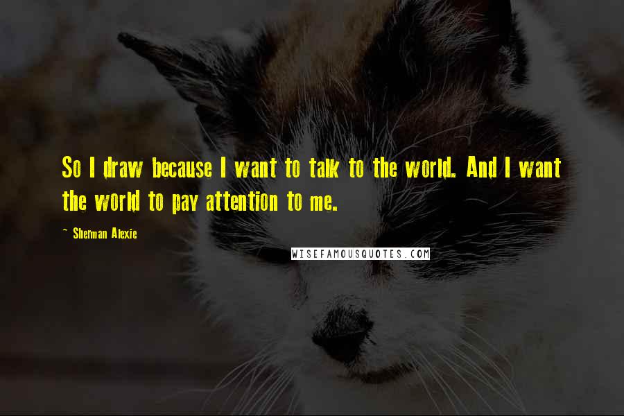 Sherman Alexie Quotes: So I draw because I want to talk to the world. And I want the world to pay attention to me.