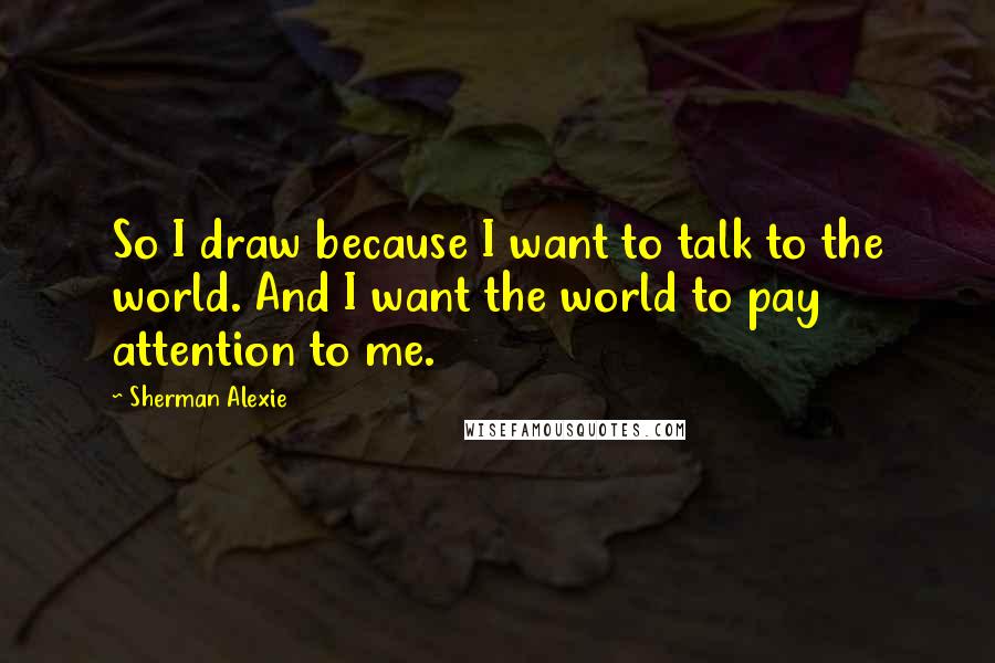 Sherman Alexie Quotes: So I draw because I want to talk to the world. And I want the world to pay attention to me.