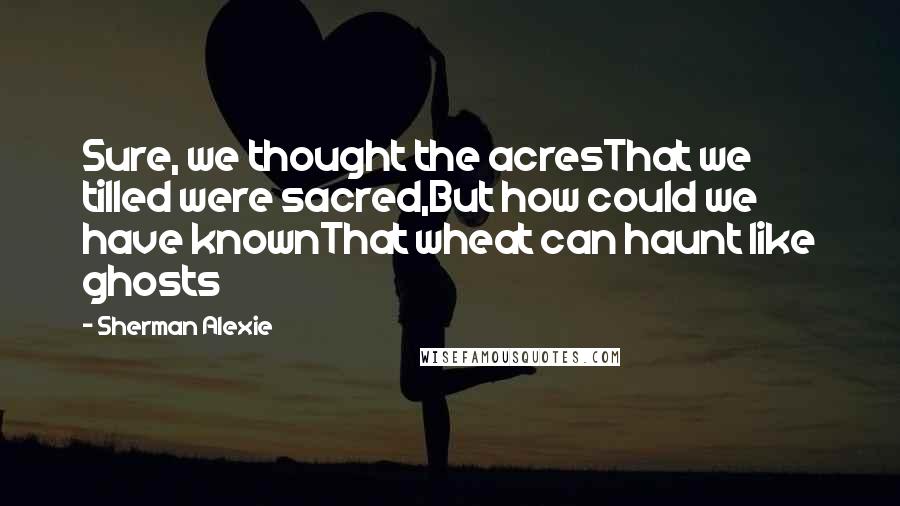 Sherman Alexie Quotes: Sure, we thought the acresThat we tilled were sacred,But how could we have knownThat wheat can haunt like ghosts