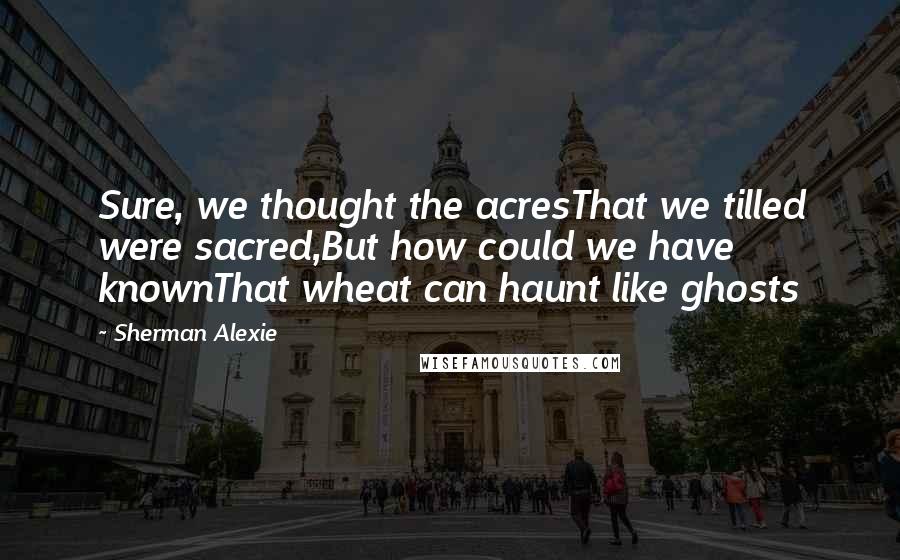 Sherman Alexie Quotes: Sure, we thought the acresThat we tilled were sacred,But how could we have knownThat wheat can haunt like ghosts