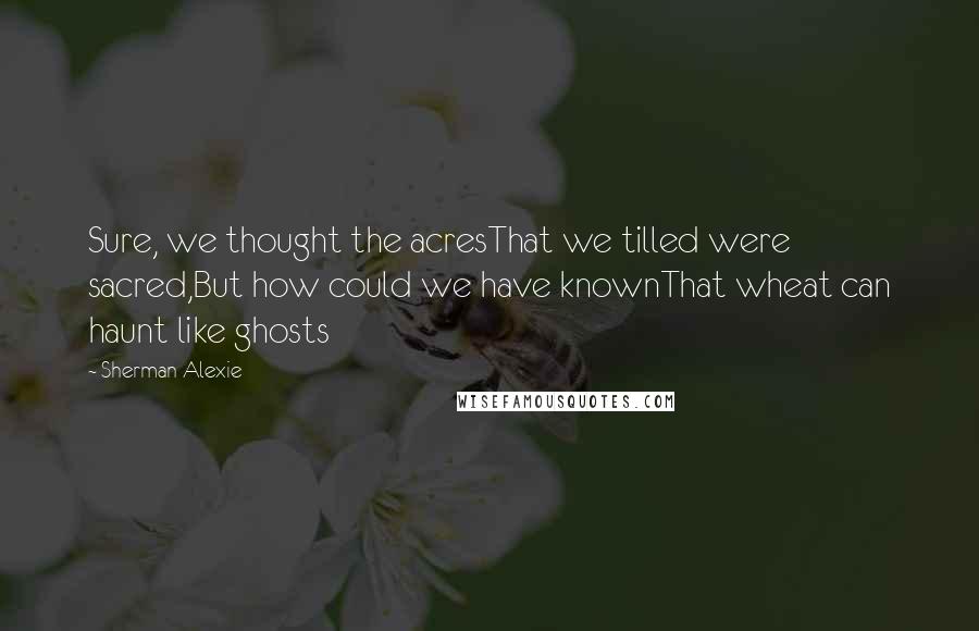 Sherman Alexie Quotes: Sure, we thought the acresThat we tilled were sacred,But how could we have knownThat wheat can haunt like ghosts