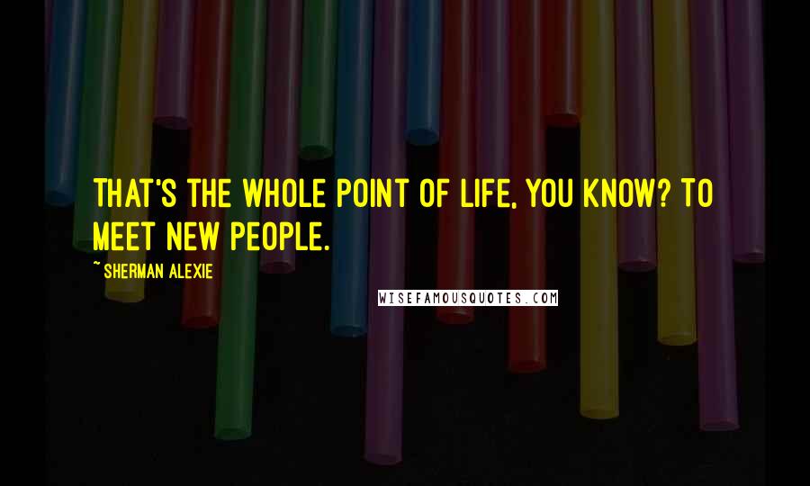 Sherman Alexie Quotes: That's the whole point of life, you know? To meet new people.