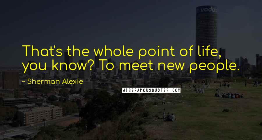 Sherman Alexie Quotes: That's the whole point of life, you know? To meet new people.