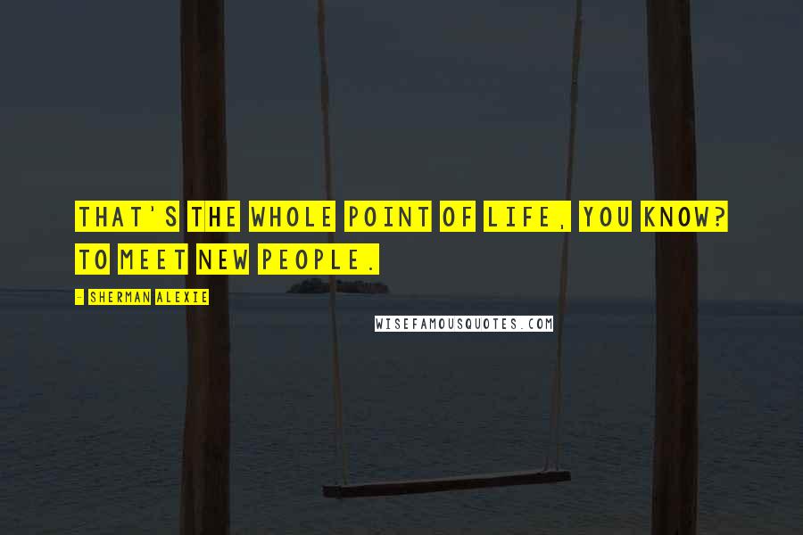 Sherman Alexie Quotes: That's the whole point of life, you know? To meet new people.