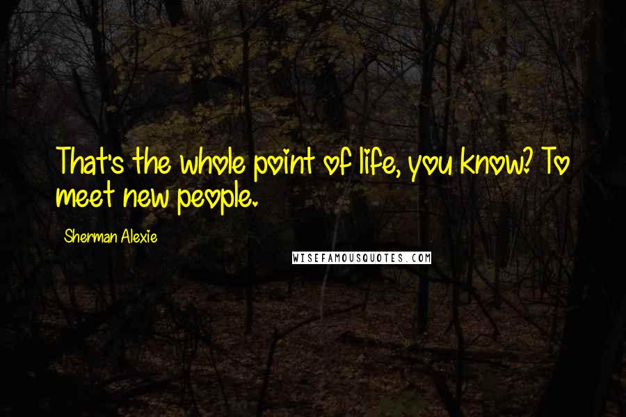 Sherman Alexie Quotes: That's the whole point of life, you know? To meet new people.