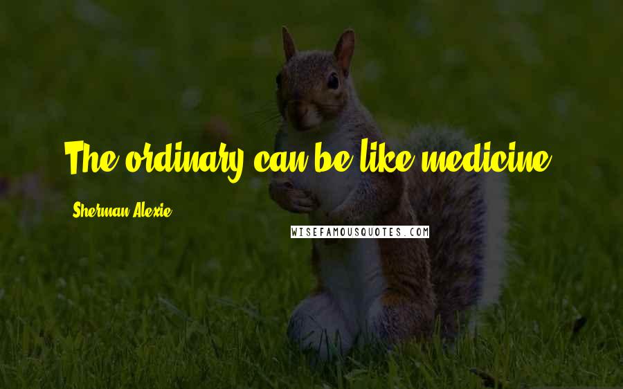 Sherman Alexie Quotes: The ordinary can be like medicine.