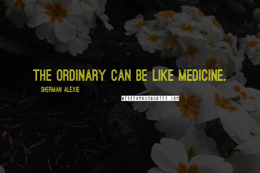Sherman Alexie Quotes: The ordinary can be like medicine.