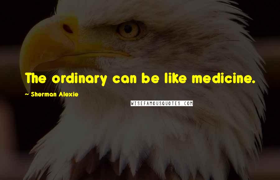 Sherman Alexie Quotes: The ordinary can be like medicine.