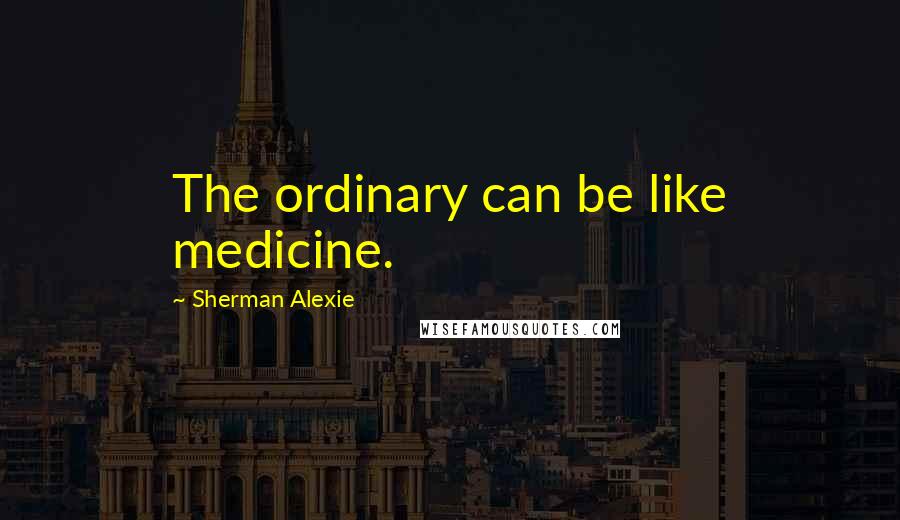 Sherman Alexie Quotes: The ordinary can be like medicine.