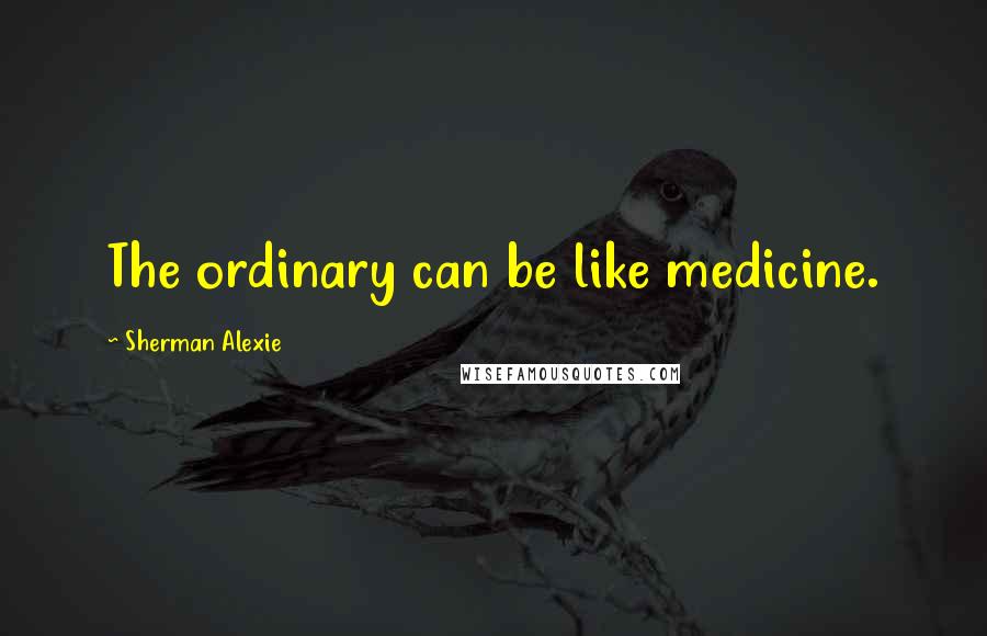 Sherman Alexie Quotes: The ordinary can be like medicine.
