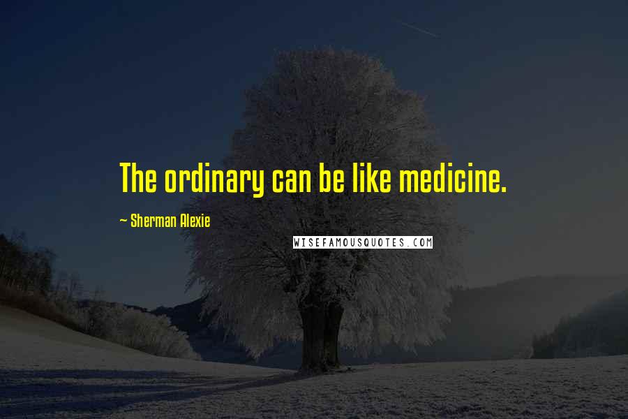 Sherman Alexie Quotes: The ordinary can be like medicine.