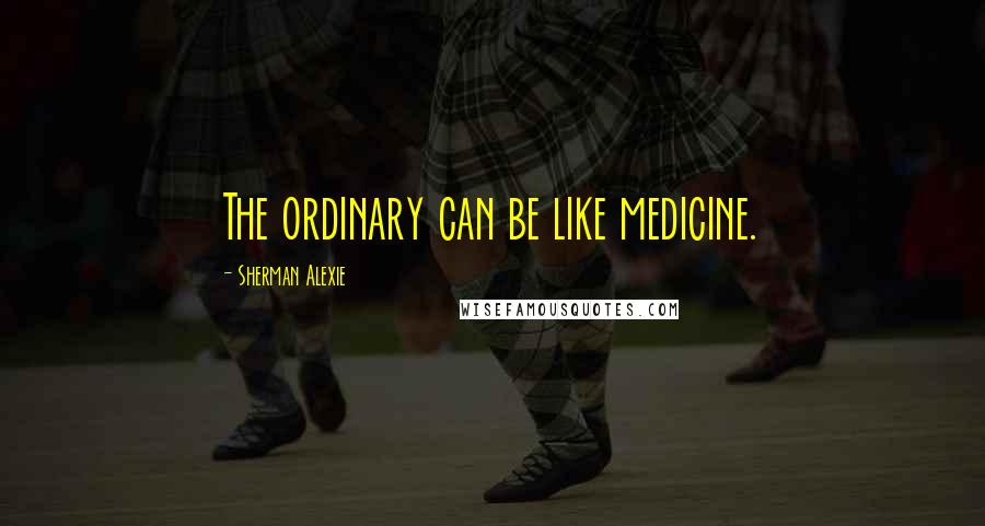 Sherman Alexie Quotes: The ordinary can be like medicine.