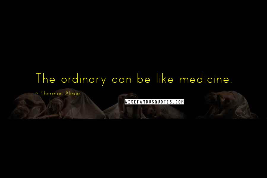 Sherman Alexie Quotes: The ordinary can be like medicine.
