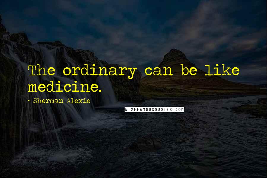 Sherman Alexie Quotes: The ordinary can be like medicine.