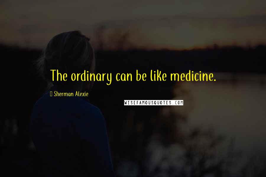 Sherman Alexie Quotes: The ordinary can be like medicine.
