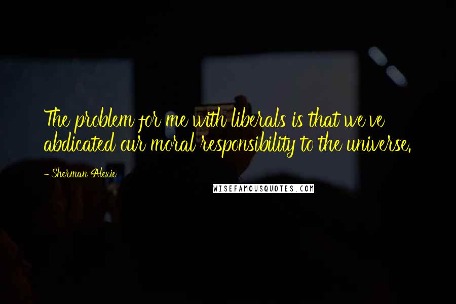 Sherman Alexie Quotes: The problem for me with liberals is that we've abdicated our moral responsibility to the universe.