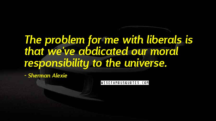 Sherman Alexie Quotes: The problem for me with liberals is that we've abdicated our moral responsibility to the universe.