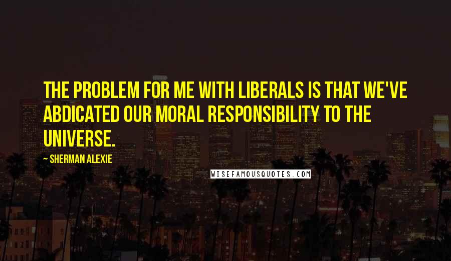 Sherman Alexie Quotes: The problem for me with liberals is that we've abdicated our moral responsibility to the universe.