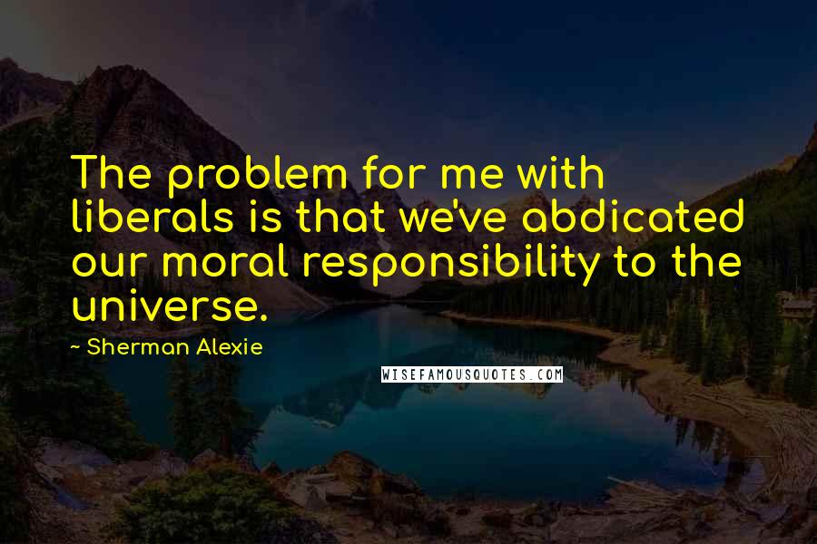 Sherman Alexie Quotes: The problem for me with liberals is that we've abdicated our moral responsibility to the universe.
